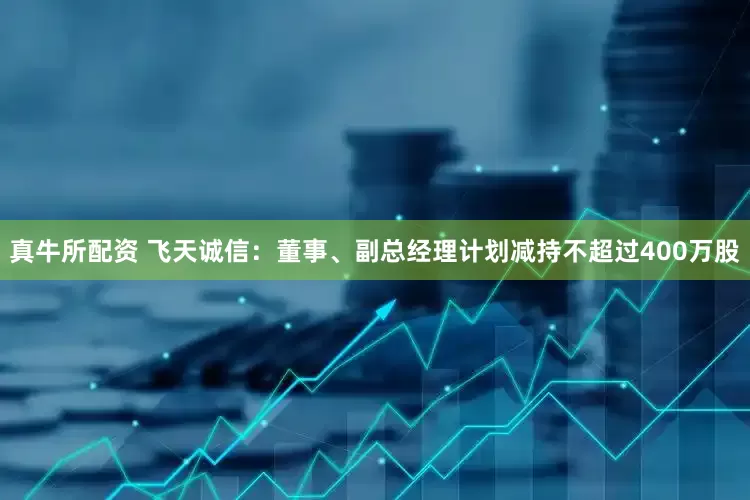 真牛所配资 飞天诚信：董事、副总经理计划减持不超过400万股