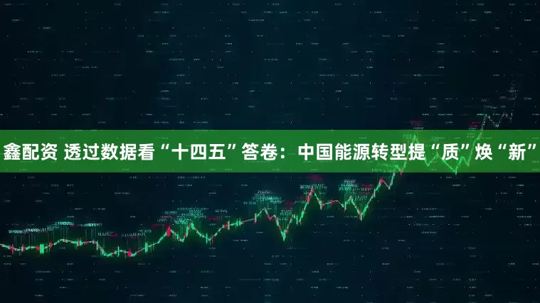 鑫配资 透过数据看“十四五”答卷：中国能源转型提“质”焕“新”