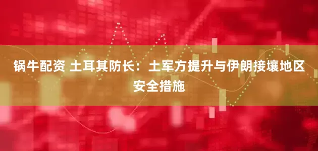 锅牛配资 土耳其防长：土军方提升与伊朗接壤地区安全措施