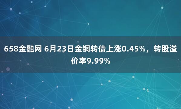 658金融网 6月23日金铜转债上涨0.45%，转股溢价率9.99%