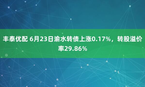 丰泰优配 6月23日渝水转债上涨0.17%，转股溢价率29.86%