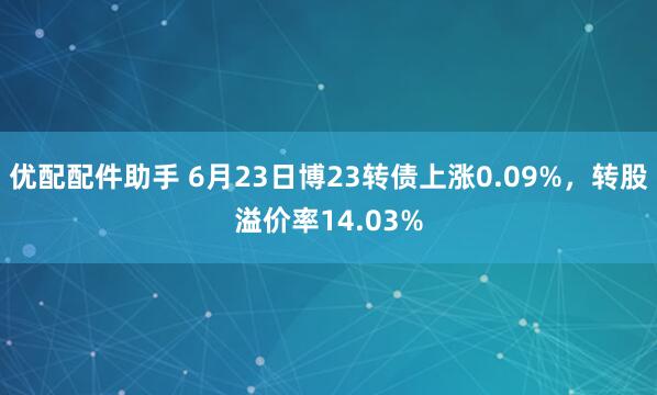 优配配件助手 6月23日博23转债上涨0.09%，转股溢价率14.03%
