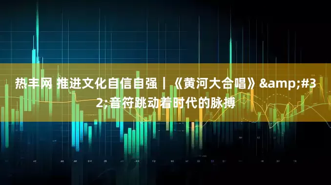 热丰网 推进文化自信自强｜《黄河大合唱》&#32;音符跳动着时代的脉搏