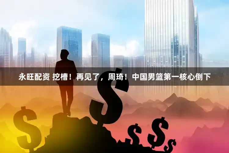 永旺配资 挖槽！再见了，周琦！中国男篮第一核心倒下