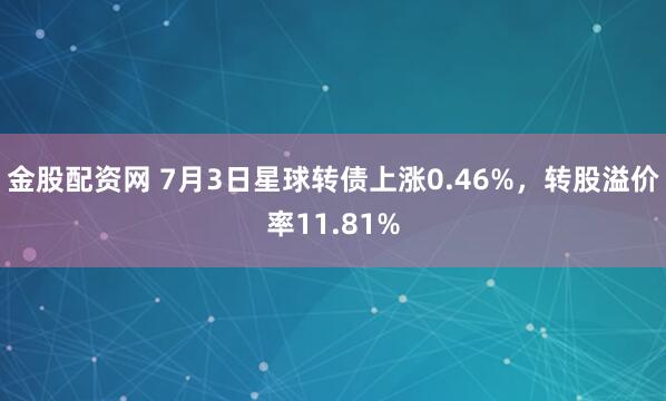 金股配资网 7月3日星球转债上涨0.46%，转股溢价率11.81%