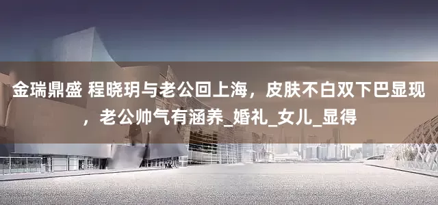 金瑞鼎盛 程晓玥与老公回上海，皮肤不白双下巴显现，老公帅气有涵养_婚礼_女儿_显得