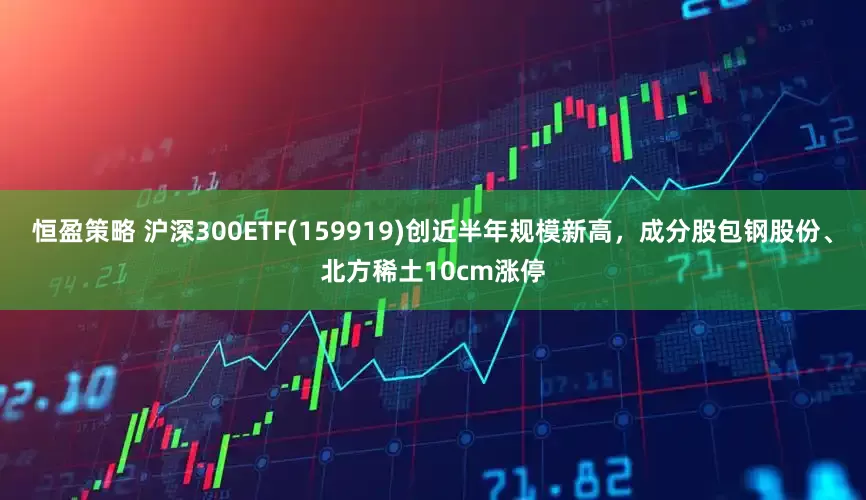 恒盈策略 沪深300ETF(159919)创近半年规模新高，成分股包钢股份、北方稀土10cm涨停