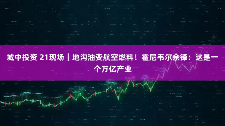 城中投资 21现场｜地沟油变航空燃料！霍尼韦尔余锋：这是一个万亿产业