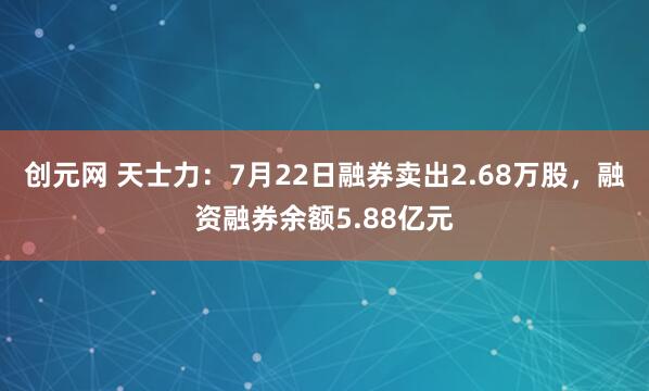 创元网 天士力：7月22日融券卖出2.68万股，融资融券余额5.88亿元