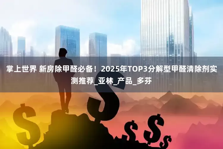 掌上世界 新房除甲醛必备！2025年TOP3分解型甲醛清除剂实测推荐_亚林_产品_多芬