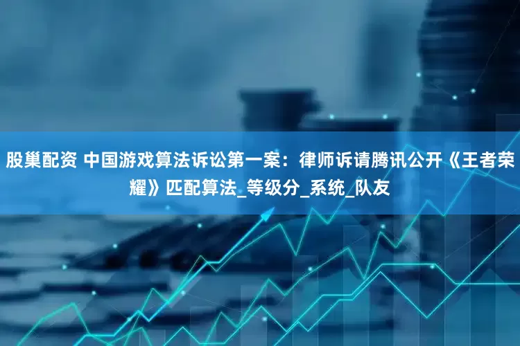 股巢配资 中国游戏算法诉讼第一案：律师诉请腾讯公开《王者荣耀》匹配算法_等级分_系统_队友