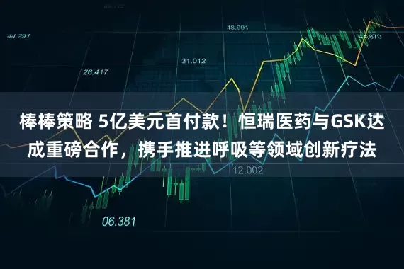 棒棒策略 5亿美元首付款！恒瑞医药与GSK达成重磅合作，携手推进呼吸等领域创新疗法