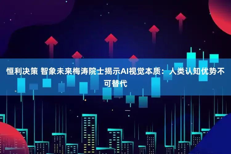 恒利决策 智象未来梅涛院士揭示AI视觉本质：人类认知优势不可替代