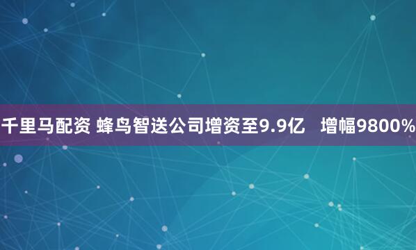 千里马配资 蜂鸟智送公司增资至9.9亿   增幅9800%