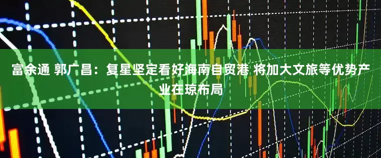 富余通 郭广昌：复星坚定看好海南自贸港 将加大文旅等优势产业在琼布局