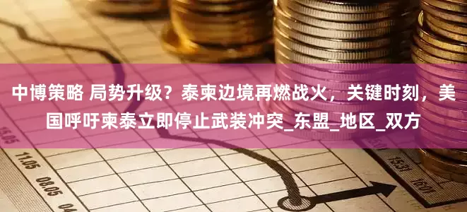 中博策略 局势升级？泰柬边境再燃战火，关键时刻，美国呼吁柬泰立即停止武装冲突_东盟_地区_双方