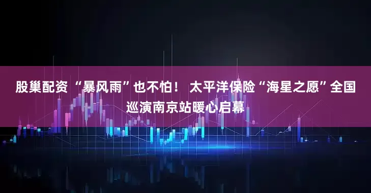 股巢配资 “暴风雨”也不怕！ 太平洋保险“海星之愿”全国巡演南京站暖心启幕