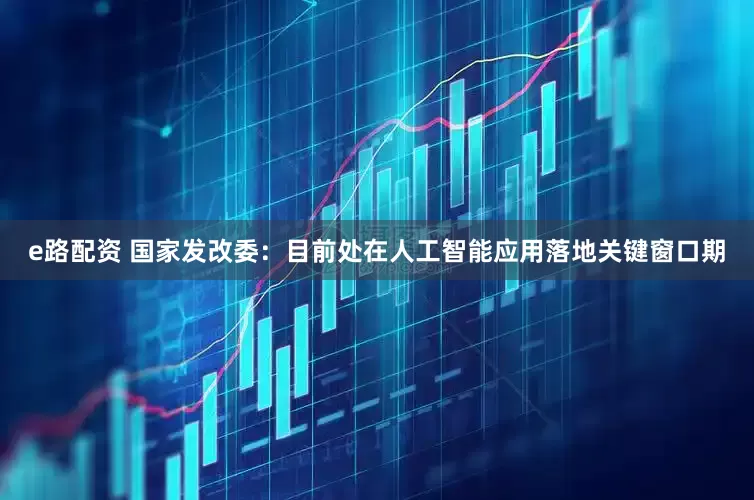 e路配资 国家发改委：目前处在人工智能应用落地关键窗口期