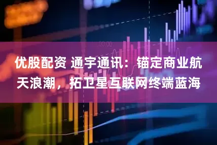 优股配资 通宇通讯：锚定商业航天浪潮，拓卫星互联网终端蓝海