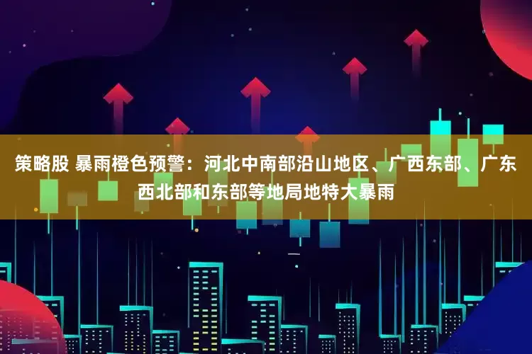 策略股 暴雨橙色预警：河北中南部沿山地区、广西东部、广东西北部和东部等地局地特大暴雨