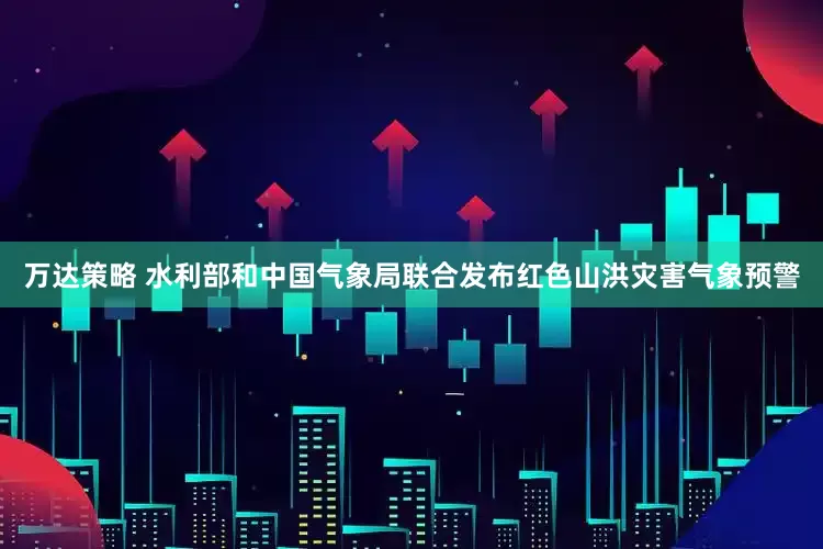 万达策略 水利部和中国气象局联合发布红色山洪灾害气象预警