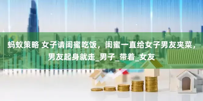 蚂蚁策略 女子请闺蜜吃饭，闺蜜一直给女子男友夹菜，男友起身就走_男子_带着_女友