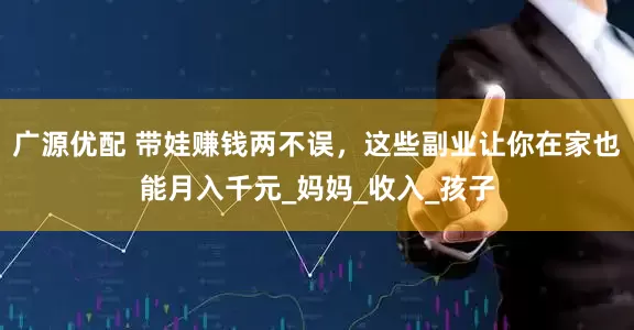 广源优配 带娃赚钱两不误，这些副业让你在家也能月入千元_妈妈_收入_孩子
