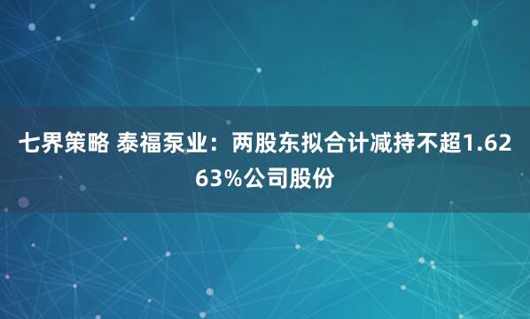 七界策略 泰福泵业：两股东拟合计减持不超1.6263%公司股份