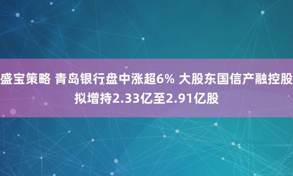 盛宝策略 青岛银行盘中涨超6% 大股东国信产融控股拟增持2.33亿至2.91亿股