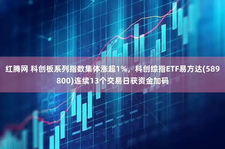 红腾网 科创板系列指数集体涨超1%，科创综指ETF易方达(589800)连续13个交易日获资金加码