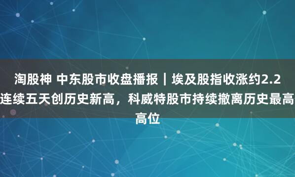 淘股神 中东股市收盘播报｜埃及股指收涨约2.2%连续五天创历史新高，科威特股市持续撤离历史最高位