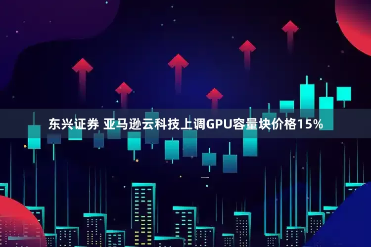 东兴证券 亚马逊云科技上调GPU容量块价格15%