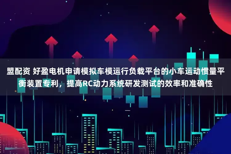 盟配资 好盈电机申请模拟车模运行负载平台的小车运动惯量平衡装置专利，提高RC动力系统研发测试的效率和准确性