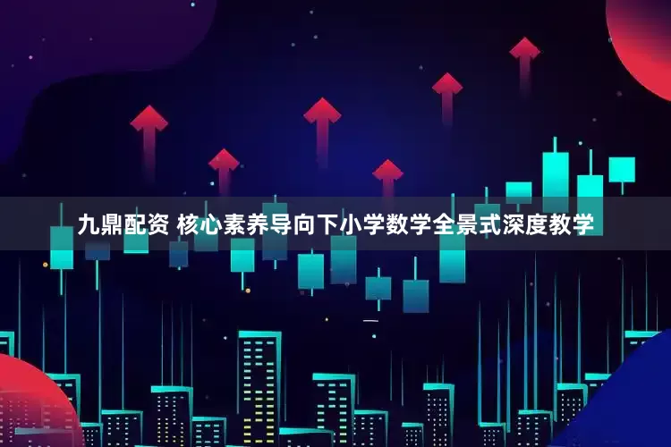 九鼎配资 核心素养导向下小学数学全景式深度教学